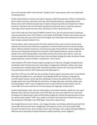 dan rumah yang akan dibeli masih ditempati ‘’penghuni lama’’ yang rupanya sudah mulai angkat kaki,
menjelang pensiun.

Kondisi Jakarta ketika itu, hamper sama seperti yang saya sudah lihat pada tahun 1970,an. Penduduknya
belum sampai 4 juta jiwa. Jalan-jalan masih sepi, belum banyak kendaraan, apalagi sepeda motor.
Namun, beca masih mendominasi jalan-jalan di Jakarta. Orang-orang miskin pun banyak tidur di depan
pertokoan, dan belum ada mall-mall seperti yang kita lihat sekarang. Namun, sepertinya udaranya
masih segar, belum ada pencemaran parah, dan banjir pun belum separang sekarang

Tahun 1974, ketika aku masih duduk di SMPN 14 Jakarta Timur, ada satu peristiwa besar di Indonesia,
yaitu peristiwa Malari tahun 1974. Ketika itu, kami pelajar di SMP Negeri 14 belum tahu banyak soal-soal
politik. Kami hanya tahu, guru kami hanya memulangkan kami lebih cepat, karena katanya kerusukan
takut menjalar sampai ke Jakarta Timur.

Peristiwa Malari, seperti yang saya tahu kemudian adalah peristiwa unjuk rasa besar-besaran yang
dilakukan dan dimotori para mahasiswa, yang ketika itu terkenal tokohnya bernama Hariman Seregar,
Syahrir. Mereka melakukan domostrasi menentang kunjungan Perdana Menteri Tanaka sebagai protes
atas donomasi Jepang atas perekonomian Indonesia. Itulah sebabnya ketika itu, apa pun mobil dan
sepeda motor buatan Jepang dibakar massa ketika mereka temui di jalan-jalan. Namun, unjuk raya
memang sangat tidak terkendali, karena massa mulai membakar berbagai ban bekas, kendaraan buatan
Jepang yang lewat, sampai membakar ‘’proyek Senen’’ (Pasar Senen).

Itulah sebabnya, PM Tanaka mempersingkat kunjungannya di Indonesia, sehingga kunjungannya pun
dari Bandara Halim Perdana Kusuma ke Istana Negara menggunakan Helikopter. Akibat unjuk rasaya
anti-jepang inilah, mengapa Jepang lebih melakukan pendekatan budaya dan social juga, ketimbang
hanya pendekatan ekonomi dalam beberapa decade belakangan ini.

Pada tahun 1974, aku lulus SMP, dan aku pun ketika itu belum segera memutuskan akan masuk Sekolah
Menengah Atas (SMA) umum, atau Sekolah Teknik Mengah (STM). Aku bimbang, mengingat aku
memiliki sepuluh Saudara, karena tiga tahun belakangan menyusul dua adiknya lahir, Yuni dan Eko,s
ehingga apakah aku masuk STM agar bias cepat kerja, sehingga segera bias membantu ayahku yang
hanya berpangkat ‘’Peltu’’ namun menghidupi selusin orang, termasuk 10 anak-anaknya, atau aku
masuk SMA, karena aku masih bercita-cita masuk perguruan tinggi agar menjadi sarjana.

Di dalam kebimbangan itulah, akhirnya, ketika Ayahku menanyakan kepadaku, apakah aku mau masuk
SMA atau STM, maka aku memutuskan masuk STM. Akhirnya, karena aku tidak lulus tes masuk STM
Pembangunan di Rawamangun yang memiliki fasilitas lengkap dan sekolah berlangsung selama 4 tahun,
aku akhirnya dapat sekolah ‘’STM’’ Jaya I, ketika itu terletak di Jalan Budi Utama Jakarta Pusat, persis
disamping kanan STM Negeri I atau SMA Negeri ! Budi Utomo Jakarta Pusat.

Aku mengambil jurusan mesin. Namun, satu minggu kemudian, aku bimbang, sebenarnya aku berminat
masuk SMA. Akhirnya, diam-diam, menggunakan tambungan ku sendiri, aku masuk sekolah SMA
Pancasila II di Jakarta Timur, persis di depan Losmen Jaya I Jatinegara, atau siangnya ditempati SMAN 22.
SMA Pancasila II yang ketika itu Kepala Sekolahnya adalah Soewandy, mantan anggota D
 