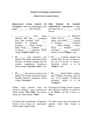 PLEDGE OF SHARES AGREEMENT
PERJANJIAN GADAI SAHAM
PERJANJIAN GADAI SAHAM INI
(“Perjanjian”) dibuat dan ditandatangani pada
tanggal ____________ oleh dan antara:
THIS PLEDGE OF SHARES
AGREEMENT (“Agreement”) is made
and entered into on ____________ by and
between:
1 _______________, warga negara
Indonesia, lahir pada ______pemegang
kartu tanda penduduk nomor ______
beralamat di Kabupaten ______,
Kampung ______, Rukun Tetangga ___,
Rukun Warga ___, Kelurahan ______,
Kecamatan ______ (selanjutnya disebut
sebagai “Pemberi Gadai”); dan
1. _______________, an Indonesian
Citizen, born on ________, holding
identity card Number ______ residing
at Kabupaten ______, Kampung
______, Rukun Tetangga ___, Rukun
Warga ___, Kelurahan ______,
Kecamatan ______ (hereinafter
referred to as the “Pledgor”); and
2 PT ______, suatu perusahaan yang
didirikan dan dikelola berdasarkan hukum
Indonesia, dan seluruh pengganti hak atau
penerima pengalihannya (selanjutnya
disebut sebagai “Penerima Gadai”); dan
2. PT ______, a company organized and
existing under the laws of Indonesia,
and all its successors or assignees
(hereinafter referred to as the
“Pledgee”); and
3 PT ______, suatu perseroan terbatas yang
didirikan dan dikelola berdasarkan hukum
Republik Indonesia (selanjutnya disebut
sebagai “Perseroan”)
3. PT ______, a limited liability company
duly established and existing under the
laws of the Republic of Indonesia
(hereinafter referred to as the
“Company”).
Pemberi Gadai, Penerima Gadai dan
Perseroan selanjutnya secara bersama-sama
disebut sebagai “Para Pihak” dan masing-
masing dari mereka disebut “Pihak.”
The Pledgor, the Pledgee and the Company
shall collectively hereinafter be referred to
as the "Parties" and each of them as a
"Party".
Para Pihak dalam kedudukannya sebagaimana
tersebut di atas, dengan ini menerangkan
terlebih dahulu sebagai berikut:
The Parties acting in their abovementioned
capacities hereby firstly declares as
follows:
 