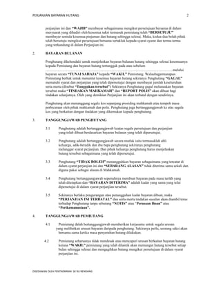PERJANJIAN BAYARAN HUTANG 
perjanjian ini dan “WAJIB” membayar sebagaimana mengikut persetujuan bersama di dalam 
mesyuarat yang dihadiri oleh kesemua saksi termasuk pemiutang telah “BERSETUJU” 
membayar semula kesemua pinjaman dan hutang sehingga selesai. Maka, kedua-dua belah pihak 
telah bersetuju mengikut persetujuan bersama tertakluk kepada syarat-syarat dan terma-terma 
yang terkandung di dalam Perjanjian ini. 
2. BAYARAN BULANAN 
Penghutang dikehendaki untuk menjelaskan bayaran bulanan hutang sehingga selesai kesemuanya 
kepada Pemiutang dan bayaran hutang tertunggak pada atau sebelum 
…………………………………………………………………………………………….melalui 
bayaran secara “TUNAI SAHAJA” kepada “WAKIL” Pemiutang. Walaubagaimanapun 
Pemiutang berhak untuk menuntut kesemua bayaran hutang sekiranya Penghutang “GAGAL” 
mematuhi syarat dan perjanjian yang telah dipersetujui dengan membayar jumlah keseluruhan 
serta merta (disebut “Tunggakan tersebut”) Sekiranya Penghutang gagal melunaskan bayaran 
tersebut maka “TINDAKAN MAHKAMAH” dan “REPORT POLIS” akan dibuat bagi 
tindakan selanjutnya. Oleh yang demikian Perjanjian ini akan terbatal dengan sendirinya. 
Penghutang akan menanggung segala kos sepanjang prosiding mahkamah atau tempoh masa 
perbicaraan oleh pihak mahkamah dan polis. Penghutang juga bertanggungjawab ke atas segala 
kos yang berkaitan dengan tindakan yang dikemukan kepada penghutang. 
3. TANGGUNGJAWAB PENGHUTANG 
3.1 Penghutang adalah bertanggungjawab keatas segala persetujuan dan perjanjian 
yang telah dibuat berdasarkan bayaran bulanan yang telah dipersetujui. 
3.2 Penghutang adalah bertanggungjawab secara mutlak iaitu termasuklah ahli 
keluarga, adik-beradik dan ibu bapa penghutang sekiranya penghutang 
melanggar syarat perjanjian. Dan pihak keluarga penghutang harus menjelaskan 
hutang tersebut sebagaimana yang telah dipersetujui. 
3.3 Penghutang “TIDAK BOLEH” menangguhkan bayaran sebagaimana yang tercatat di 
dalam syarat perjanjian ini dan “SEBARANG ALASAN” tidak diterima sama sekali dan 
diguna pakai sebagai alasan di Mahkamah. 
3.4 Penghutang bertanggungjawab sepenuhnya membuat bayaran pada masa tarikh yang 
telah ditetapkan dan “BAYARAN DITERIMA” adalah kadar yang sama yang telai 
dipersetujui di dalam syarat perjanjian tersebut. 
3.5 Sekiranya berlaku pengurangan atau penangguhan kadar bayaran dibuat, maka 
“PERJANJIAN INI TERBATAL” dan serta merta tindakan susulan akan diambil terus 
terhadap Penghutang tanpa sebarang “NOTIS” atau “Perasaan Ihsan” atau 
“Perikemanusiaan”. 
4. TANGGUNGJAWAB PEMIUTANG 
4.1 Pemiutang dalah bertanggungjawab memberikan kerjasama untuk segala urusan 
yang melibatkan urusan bayaran daripada penghutang. Sekiranya perlu, seorang saksi akan 
bersama-sama ketika masa penyerahan hutang dilakukan. 
4.2 Pemiutang seharusnya tidak mendesak atau mencapuri urusan berkaitan bayaran hutang 
kerana “WAKIL” pemiutang yang telah dilantik akan memungut hutang tersebut setiap 
bulan sehingga selesai dan mengagihkan hutang mengikut persetujuan di dalam syarat 
perjanjian ini. 
DISEDIAKAN OLEH PENTADBIRAN SK RU RENDANG 
2 
 