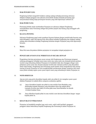 PERJANJIAN BAYARAN HUTANG 
5. HAK PENGHUTANG 
Penghutang berhak mengambil tindakan undang-undang terhadap pemiutang sekiranya 
didapati terdapat gangguan atau paksaan termasuklah desakan daripada pemiutang agar 
menyelesaikan hutang tanpa persetujuan bersama yang telah dipersetujui sebelum ini. 
6. HAK PEMIUTANG 
Pemiutang berhak untuk membatalkan Perjanjian ini sekiranya didapati Penghutang 
memudaratkan status Pemiutang sebagai hak pemberi pinjam atau hutang yang tertangguh oelh 
penghutang. 
7. KLAUSA PENTING 
Sekiranya Penghutang gagal untuk membayar bayaran bulanan dengan jumlah kadar bayaran yang 
telah ditetapkan, maka satu laporan Polis akan dibuat terhadap Penghutang dan tindakan undang-undang 
akan dimulakan terhadap Penghutang berkaitan dengan Perjanjian yang telah dipersetujui 
bersama. 
8. MASA 
Masa bila mana dinyatakan didalam perjanjian ini merupakan intipati perjanjian ini. 
9. PENGETAHUAN DAN/ATAU PERSETUJUAN SECARA SENYAP 
Pengetahuan dan/atau persetujuan secara senyap oleh Penghutang atau Pemiutang mengenai 
sebarang pelanggaran terhadap mana-mana syarat atau mana-mana satu daripada perkara-perkara 
tersebut yang terkandung didalam Perjanjian ini hendaklah tidak akan dianggap sebagai suatu 
pelepasan syarat-syarat atau akujanji-akujanji tersebut dan walaupun perkara yang dinyatakan 
diatas telah berlaku, Penghutang atau Pemiutang masih berhak untuk menguatkuasa hak masing-masing 
di bawah Perjanjian ini serta mengkehendaki perlaksanaan dengan sempurna oleh mana-mana 
pihak terhadap segala syarat-syarat seperti mana yang terkandung di dalam Perjanjian ini. 
10. NOTIS BERTULIS 
Apa jua notis yang perlu diserahkan kepada salah satu pihak di sini mengikut syarat-syarat 
didalam Perjanjian ini adalah dikira sempurna serahannya apabila: 
(a) Ianya diserahkan kepada satu pihak itu atau melalui Surat Berdaftar yang 
dialamatkan kepada alamatnya yang dinyatakan disini dan adalah dikira 
(samada di terima atau tidak) di terima pada masa Surat Berdaftar itu diserah 
di dalam keadaan biasa; 
(b) Ianya diberikan kepada pihak itu atau melalui surat dan/atau diserahkan dengan tangan 
kepada pihak itu. 
11. KESAN IKATAN PERJANJIAN 
Perjanjian ini hendaklah mengikat juga waris-waris, wakil-wakil peribadi, pengganti-pengganti 
dalam hakmiliknya kepada Penghutang dan Pemiutang di dalam Perjanjian ini. 
DISEDIAKAN OLEH PENTADBIRAN SK RU RENDANG 
3 
 