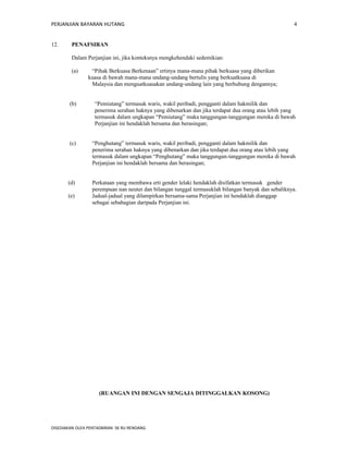 PERJANJIAN BAYARAN HUTANG 
12. PENAFSIRAN 
Dalam Perjanjian ini, jika konteksnya mengkehendaki sedemikian: 
(a) “Pihak Berkuasa Berkenaan” ertinya mana-mana pihak berkuasa yang diberikan 
kuasa di bawah mana-mana undang-undang bertulis yang berkuatkuasa di 
Malaysia dan menguatkuasakan undang-undang lain yang berhubung dengannya; 
(b) “Pemiutang” termasuk waris, wakil peribadi, pengganti dalam hakmilik dan 
penerima serahan haknya yang dibenarkan dan jika terdapat dua orang atau lebih yang 
termasuk dalam ungkapan “Pemiutang” maka tanggungan-tanggungan mereka di bawah 
Perjanjian ini hendaklah bersama dan berasingan; 
(c) “Penghutang” termasuk waris, wakil peribadi, pengganti dalam hakmilik dan 
penerima serahan haknya yang dibenarkan dan jika terdapat dua orang atau lebih yang 
termasuk dalam ungkapan “Penghutang” maka tanggungan-tanggungan mereka di bawah 
Perjanjian ini hendaklah bersama dan berasingan; 
(d) Perkataan yang membawa erti gender lelaki hendaklah disifatkan termasuk gender 
perempuan nan neuter dan bilangan tunggal termasuklah bilangan banyak dan sebaliknya. 
(e) Jadual-jadual yang dilampirkan bersama-sama Perjanjian ini hendaklah dianggap 
sebagai sebahagian daripada Perjanjian ini. 
(RUANGAN INI DENGAN SENGAJA DITINGGALKAN KOSONG) 
DISEDIAKAN OLEH PENTADBIRAN SK RU RENDANG 
4 
 
