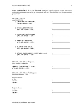 PERJANJIAN BAYARAN HUTANG 
PADA MENYAKSIKAN PERKARA DI ATAS pihak-pihak kepada Perjanjian ini telah menurunkan 
tandatangan-tandatangan atau cap ibu jari kanan mereka pada hari, bulan dan tahun yang dinyatakan dalam 
perjanjian ini. 
DITANDATANGANI 
oleh PEMIUTANG 
1) AHMAD YUSRI BIN ISMAIL ) 
NO. K/P: 800102-11-6131 ) -------------------------------------- 
2) SAKINAH BINTI MOHD ) 
( NO. K/P : 770417-11-5112 ) )--------------------------------------- 
3) SAHILA BINTI MOHAMAD ) 
( NO. K/P : 840225-11-5282 ) )--------------------------------------- 
4) SENIK BINTI DAGANG ) 
( NO. K/P : 600317-11-5156 ) )--------------------------------------- 
5) HASNAH BINTI ISMAIL ) 
( NO. K/P : 661014-11-5000 ) )--------------------------------------- 
6) ENGKU ROSLINA BINTI ENGKU ABDULLAH ) 
( NO. K/P : 680411-11-5200 ) )--------------------------------------- 
DITANDATANGANI oleh Penghutang 
untuk dan bagi Pihak Kedua 
NOORHARTINI BINTI MAT RADZI ) 
( NO. K/P : 801002-11-5136 ) )--------------------------------------- 
DITANDATANGANI oleh Pihak Penjamin 
Untuk dan bagi Pihak Kedua 
Penjamin Pertama 
NAMA : ) 
NO. K/P : )--------------------------------------- 
Penjamin Kedua 
NAMA : ) 
NO. K/P : )--------------------------------------- 
DISEDIAKAN OLEH PENTADBIRAN SK RU RENDANG 
5 
 