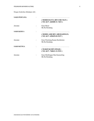 PERJANJIAN BAYARAN HUTANG 
Dengan disaksikan dihadapan oleh : 
SAKSI PERTAMA : ……………………………………………… 
( MOHD HATTA BIN CHE MAN ) 
( NO. K/P : 660408-11- 5631 ) 
Jawatan : Guru Besar 
SK Ru Rendang 
SAKSI KEDUA : ……………………………………………… 
( MOHD ASRI BIN ABD RAHMAN) 
( NO. K/P : 650425-03-5327 ) 
Jawatan : Guru Penolong Kanan Kurikulum 
SK Ru Rendang 
SAKSI KETIGA : ……………………………………………… 
( MARZUKI BIN OMAR ) 
( NO. K/P : 760621-11-5321 ) 
Jawatan : Guru Bimbingan Dan Kaunseling 
SK Ru Rendang 
DISEDIAKAN OLEH PENTADBIRAN SK RU RENDANG 
6 
