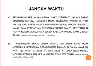 JANGKA WAKTU

C.   PEMBARUAN PERJANJIAN KERJA WAKTU TERTENTU HANYA DAPAT
     DIADAKAN SETELAH MELEBIHI MASA TENGGANG WAKTU 30 (TIGA
     PULUH) HARI BERAKHIRNYA PERJANJIAN KERJA WAKTU TERTENTU
     YANG LAMA, PEMBARUAN PERJANJIAN KERJA WAKTU TERTENTU INI
     HANYA BOLEH DILAKUKAN 1 (SATU) KALI DAN PALING LAMA 2 (DUA)
     TAHUN. (BAB IX, Pasal 59, Ayat 6. UU No. 13 Tahun 2003)


D.       PERJANJIAN KERJA UNTUK WAKTU TERTENTU YANG TIDAK
     MEMENUHI KETENTUAN SEBAGAIMANA DIMAKSUD DALAM AYAT (1),
     AYAT (2), AYAT (4), AYAT (5), DAN AYAT (6) MAKA DEMI HUKUM
     MENJADI PERJANJIAN KERJA WAKTU TIDAK TERTENTU.            (BAB IX, Pasal 59,
     Ayat 7. UU No. 13 Tahun 2003)
                                                                               10
 
