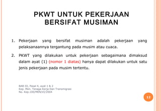 PKWT UNTUK PEKERJAAN
                BERSIFAT MUSIMAN

1. Pekerjaan        yang      bersifat       musiman   adalah   pekerjaan   yang
   pelaksanaannya tergantung pada musim atau cuaca.

2. PKWT yang dilakukan untuk pekerjaan sebagaimana dimaksud
   dalam ayat (1) (nomor 1 diatas) hanya dapat dilakukan untuk satu
   jenis pekerjaan pada musim tertentu.



   BAB III, Pasal 4, ayat 1 & 2
   Kep. Men. Tenaga Kerja Dan Transmigrasi
   No. Kep.100/MEN/VI/2004

                                                                               12
 