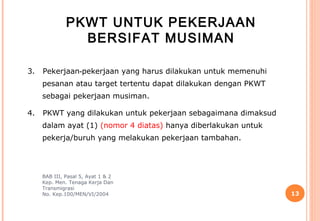 PKWT UNTUK PEKERJAAN
                BERSIFAT MUSIMAN

3.   Pekerjaan‑pekerjaan yang harus dilakukan untuk memenuhi
     pesanan atau target tertentu dapat dilakukan dengan PKWT
     sebagai pekerjaan musiman.

4.   PKWT yang dilakukan untuk pekerjaan sebagaimana dimaksud
     dalam ayat (1) (nomor 4 diatas) hanya diberlakukan untuk
     pekerja/buruh yang melakukan pekerjaan tambahan.




     BAB III, Pasal 5, Ayat 1 & 2
     Kep. Men. Tenaga Kerja Dan
     Transmigrasi
     No. Kep.100/MEN/VI/2004                                    13
 