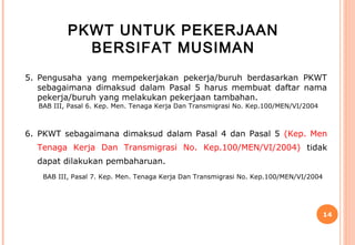 PKWT UNTUK PEKERJAAN
            BERSIFAT MUSIMAN
5. Pengusaha yang mempekerjakan pekerja/buruh berdasarkan PKWT
   sebagaimana dimaksud dalam Pasal 5 harus membuat daftar nama
   pekerja/buruh yang melakukan pekerjaan tambahan.
  BAB III, Pasal 6. Kep. Men. Tenaga Kerja Dan Transmigrasi No. Kep.100/MEN/VI/2004



6. PKWT sebagaimana dimaksud dalam Pasal 4 dan Pasal 5 (Kep. Men
  Tenaga Kerja Dan Transmigrasi No. Kep.100/MEN/VI/2004) tidak
  dapat dilakukan pembaharuan.
   BAB III, Pasal 7. Kep. Men. Tenaga Kerja Dan Transmigrasi No. Kep.100/MEN/VI/2004




                                                                                       14
 