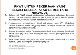 PKWT UNTUK PEKERJAAN YANG
        SEKALI SELESAI ATAU SEMENTARA
5.
                          SIFATNYA
     Dalam hal PKWT dibuat berdasarkan selesainya pekerjaan tertentu
     namun karena kondisi tertentu pekerjaan tersebut belum dapat
     diselesaikan, dapat dilakukan pembaharuan PKWT.
6. Pembaharuan sebagaimana dimaksud dalam ayat (5) dilakukan
   setelah melebihi masa tenggang waktu 30 (tiga puluh) hari setelah
   berakhirnya perjanjian kerja.
7. Selama tenggang waktu 30 (tiga puluh) hari sebagaimana dimaksud
   dalam ayat (6) tidak ada hubungan kerja antara pekerja/buruh dan
   pengusaha.
8.   Para pihak dapat mengatur lain dari ketentuan dalam ayat (5) dan
     ayat (6) yang dituangkan dalam perjanjian.
     BAB II, Pasal 3, Ayat 5 - 8
     Kep. Men. Tenaga Kerja Dan Transmigrasi
     No. Kep.100/MEN/VI/2004                                        16
 