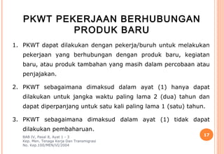 PKWT PEKERJAAN BERHUBUNGAN
           PRODUK BARU
1. PKWT dapat dilakukan dengan pekerja/buruh untuk melakukan
   pekerjaan yang berhubungan dengan produk baru, kegiatan
   baru, atau produk tambahan yang masih dalam percobaan atau
   penjajakan.

2. PKWT sebagaimana dimaksud dalam ayat (1) hanya dapat
   dilakukan untuk jangka waktu paling lama 2 (dua) tahun dan
   dapat diperpanjang untuk satu kali paling lama 1 (satu) tahun.

3. PKWT sebagaimana dimaksud dalam ayat (1) tidak dapat
   dilakukan pembaharuan.
   BAB IV, Pasal 8, Ayat 1 - 3
                                                                17
   Kep. Men. Tenaga Kerja Dan Transmigrasi
   No. Kep.100/MEN/VI/2004
 