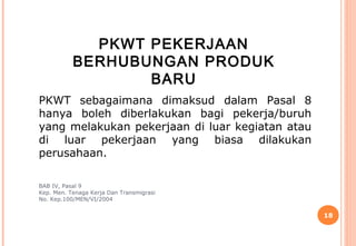 PKWT PEKERJAAN
           BERHUBUNGAN PRODUK
                  BARU
PKWT sebagaimana dimaksud dalam Pasal 8
hanya boleh diberlakukan bagi pekerja/buruh
yang melakukan pekerjaan di luar kegiatan atau
di luar pekerjaan yang biasa dilakukan
perusahaan.

BAB IV, Pasal 9
Kep. Men. Tenaga Kerja Dan Transmigrasi
No. Kep.100/MEN/VI/2004


                                                 18
 