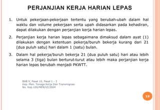PERJANJIAN KERJA HARIAN LEPAS

1.   Untuk pekerjaan‑pekerjaan tertentu yang berubah‑ubah dalam hal
     waktu dan volume pekerjaan serta upah didasarkan pada kehadiran,
     dapat dilakukan dengan perjanjian kerja harian lepas.

2.   Perjanjian kerja harian lepas sebagaimana dimaksud dalam ayat (1)
     dilakukan dengan ketentuan pekerja/buruh bekerja kurang dari 21
     (dua puluh satu) hari dalam 1 (satu) bulan.

3.   Dalam hal pekerja/buruh bekerja 21 (dua puluh satu) hari atau lebih
     selama 3 (tiga) bulan berturut‑turut atau lebih maka perjanjian kerja
     harian lepas berubah menjadi PKWTT.



        BAB V, Pasal 10, Pasal 1 - 3
        Kep. Men. Tenaga Kerja Dan Transmigrasi
        No. Kep.100/MEN/VI/2004


                                                                        19
 