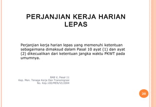 PERJANJIAN KERJA HARIAN
               LEPAS


 Perjanjian kerja harian lepas yang memenuhi ketentuan
 sebagaimana dimaksud dalam Pasal 10 ayat (1) dan ayat
 (2) dikecualikan dari ketentuan jangka waktu PKWT pada
 umumnya.




                        BAB V, Pasal 11
Kep. Men. Tenaga Kerja Dan Transmigrasi
              No. Kep.100/MEN/VI/2004



                                                          20
 