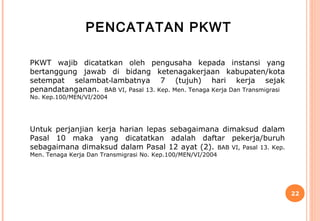 PENCATATAN PKWT

PKWT wajib dicatatkan oleh pengusaha kepada instansi yang
bertanggung jawab di bidang ketenagakerjaan kabupaten/kota
setempat selambat‑lambatnya 7 (tujuh) hari kerja sejak
penandatanganan. BAB VI, Pasal 13. Kep. Men. Tenaga Kerja Dan Transmigrasi
No. Kep.100/MEN/VI/2004




Untuk perjanjian kerja harian lepas sebagaimana dimaksud dalam
Pasal 10 maka yang dicatatkan adalah daftar pekerja/buruh
sebagaimana dimaksud dalam Pasal 12 ayat (2). BAB VI, Pasal 13. Kep.
Men. Tenaga Kerja Dan Transmigrasi No. Kep.100/MEN/VI/2004




                                                                             22
 