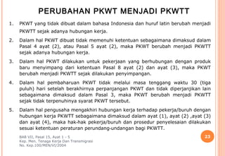 PERUBAHAN PKWT MENJADI PKWTT
1.   PKWT yang tidak dibuat dalam bahasa Indonesia dan huruf latin berubah menjadi
     PKWTT sejak adanya hubungan kerja.
2.   Dalam hal PKWT dibuat tidak memenuhi ketentuan sebagaimana dimaksud dalam
     Pasal 4 ayat (2), atau Pasal 5 ayat (2), maka PKWT berubah menjadi PKWTT
     sejak adanya hubungan kerja.
3.   Dalam hal PKWT dilakukan untuk pekerjaan yang berhubungan dengan produk
     baru menyimpang dari ketentuan Pasal 8 ayat (2) dan ayat (3), maka PKWT
     berubah menjadi PKWTT sejak dilakukan penyimpangan.
4.   Dalam hal pembaharuan PKWT tidak melalui masa tenggang waktu 30 (tiga
     puluh) hari setelah berakhirnya perpanjangan PKWT dan tidak diperjanjikan lain
     sebagaimana dimaksud dalam Pasal 3, maka PKWT berubah menjadi PKWTT
     sejak tidak terpenuhinya syarat PKWT tersebut.
5.   Dalam hal pengusaha mengakhiri hubungan kerja terhadap pekerja/buruh dengan
     hubungan kerja PKWTT sebagaimana dimaksud dalam ayat (1), ayat (2) ,ayat (3)
     dan ayat (4), maka hak‑hak pekerja/buruh dan prosedur penyelesaian dilakukan
     sesuai ketentuan peraturan perundang‑undangan bagi PKWTT.
     BAB VII, Pasal 15, Ayat 1 - 5                                              23
     Kep. Men. Tenaga Kerja Dan Transmigrasi
     No. Kep.100/MEN/VI/2004
 