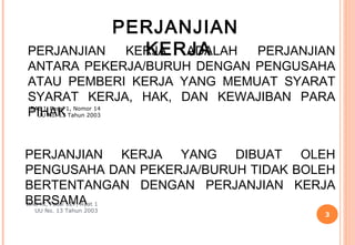 PERJANJIAN
PERJANJIAN                 KERJA
                         KERJA ADALAH
                            PERJANJIAN
ANTARA PEKERJA/BURUH DENGAN PENGUSAHA
ATAU PEMBERI KERJA YANG MEMUAT SYARAT
SYARAT KERJA, HAK, DAN KEWAJIBAN PARA
PIHAK Tahun 2003
BAB I, Pasal 1, Nomor 14
  UU No. 13




PERJANJIAN KERJA YANG DIBUAT OLEH
PENGUSAHA DAN PEKERJA/BURUH TIDAK BOLEH
BERTENTANGAN DENGAN PERJANJIAN KERJA
BERSAMA 1
BAB XI, Pasal 127, Ayat
 UU No. 13 Tahun 2003
                                        3
 
