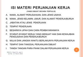 ISI MATERI PERJANJIAN KERJA
                            (YANG DIBUAT SECARA TERTULIS)

A. NAMA, ALAMAT PERUSAHAAN, DAN JENIS USAHA
B. NAMA, JENIS KELAMIN, UMUR, DAN ALAMAT PEKERJA/BURUH
C. JABATAN ATAU JENIS PEKERJAAN
D. TEMPAT PEKERJAAN
E. BESARNYA UPAH DAN CARA PEMBAYARANNYA
F. SYARAT-SYARAT KERJA YANG MEMUAT HAK DAN KEWAJIBAN
   PENGUSAHA DAN PEKERJA/BURUH
G. MULAI DAN JANGKA WAKTU BERLAKUNYA PERJANJIAN KERJA
H. TEMPAT DAN TANGGAL PERJANJIAN DIBUAT
I.   TANDA TANGAN PARA PIHAK DALAM PERJANJIAN KERJA
                                                            5
 BAB IX, Pasal 54, ayat 1
  UU No. 13 Tahun 2003
 