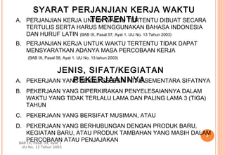 SYARAT PERJANJIAN KERJA WAKTU
A.                        TERTENTU
       PERJANJIAN KERJA UNTUK WAKTU TERTENTU DIBUAT SECARA
       TERTULIS SERTA HARUS MENGGUNAKAN BAHASA INDONESIA
       DAN HURUF LATIN (BAB IX, Pasal 57, Ayat 1. UU No. 13 Tahun 2003)
B. PERJANJIAN KERJA UNTUK WAKTU TERTENTU TIDAK DAPAT
   MENSYARATKAN ADANYA MASA PERCOBAAN KERJA
        (BAB IX, Pasal 58, Ayat 1. UU No. 13 tahun 2003)


               JENIS, SIFAT/KEGIATAN
A.                  PEKERJAANNYA
       PEKERJAAN YANG SEKALI SELESAI ATAU SEMENTARA SIFATNYA
B. PEKERJAAN YANG DIPERKIRAKAN PENYELESAIANNYA DALAM
   WAKTU YANG TIDAK TERLALU LAMA DAN PALING LAMA 3 (TIGA)
   TAHUN
C. PEKERJAAN YANG BERSIFAT MUSIMAN, ATAU
D. PEKERJAAN YANG BERHUBUNGAN DENGAN PRODUK BARU,
    KEGIATAN BARU, ATAU PRODUK TAMBAHAN YANG MASIH DALAM
                                                       7
    PERCOBAAN ATAU PENJAJAKAN
 BAB IX, Pasal 59, Ayat 1
     UU No. 13 Tahun 2003
 