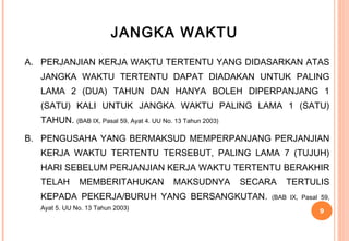 JANGKA WAKTU
A. PERJANJIAN KERJA WAKTU TERTENTU YANG DIDASARKAN ATAS
  JANGKA WAKTU TERTENTU DAPAT DIADAKAN UNTUK PALING
  LAMA 2 (DUA) TAHUN DAN HANYA BOLEH DIPERPANJANG 1
  (SATU) KALI UNTUK JANGKA WAKTU PALING LAMA 1 (SATU)
  TAHUN. (BAB IX, Pasal 59, Ayat 4. UU No. 13 Tahun 2003)

B. PENGUSAHA YANG BERMAKSUD MEMPERPANJANG PERJANJIAN
  KERJA WAKTU TERTENTU TERSEBUT, PALING LAMA 7 (TUJUH)
  HARI SEBELUM PERJANJIAN KERJA WAKTU TERTENTU BERAKHIR
  TELAH       MEMBERITAHUKAN               MAKSUDNYA        SECARA   TERTULIS
  KEPADA PEKERJA/BURUH YANG BERSANGKUTAN.                        (BAB IX, Pasal 59,
  Ayat 5. UU No. 13 Tahun 2003)
                                                                               9
 