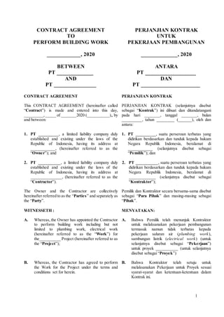 1
CONTRACT AGREEMENT
TO
PERFORM BUILDING WORK
PERJANJIAN KONTRAK
UNTUK
PEKERJAAN PEMBANGUNAN
____________, 2020 _____________, 2020
BETWEEN
PT _____________
AND
PT _______________
ANTARA
PT __________________
DAN
PT _____________________
CONTRACT AGREEMENT
This CONTRACT AGREEMENT (hereinafter called
“Contract”) is made and entered into this day,
_________,_____ of _______2020 (__________),, by
and between:
PERJANJIAN KONTRAK
PERJANJIAN KONTRAK (selanjutnya disebut
sebagai “Kontrak”) ini dibuat dan ditandatangani
pada hari _______, tanggal _______, bulan
_________, tahun ________ (______), oleh dan
antara:
1. PT _________, a limited liability company duly
established and existing under the laws of the
Republic of Indonesia, having its address at
___________, (hereinafter referred to as the
“Owner”); and
1. PT _________, suatu perseroan terbatas yang
didirikan berdasarkan dan tunduk kepada hukum
Negara Republik Indonesia, beralamat di
___________ (selanjutnya disebut sebagai
“Pemilik”); dan
2. PT __________, a limited liability company duly
established and existing under the laws of the
Republic of Indonesia, having its address at
______________, (hereinafter referred to as the
“Contractor”).
2. PT __________, suatu perseroan terbatas yang
didirikan berdasarkan dan tunduk kepada hukum
Negara Republik Indonesia, beralamat di
____________ (selanjutnya disebut sebagai
“Kontraktor”);
The Owner and the Contractor are collectively
hereinafter referred to as the “Parties” and separately as
the “Party”.
Pemilik dan Kontraktor secara bersama-sama disebut
sebagai “Para Pihak” dan masing-masing sebagai
“Pihak”.
WITNESSETH : MENYATAKAN:
A. Whereas, the Owner has appointed the Contractor
to perform building work including but not
limited to plumbing work, electrical work
(hereinafter referred to as the “Work”) for
the__________ Project (hereinafter referred to as
the “Project”);
A. Bahwa Pemilik telah menunjuk Kontraktor
untuk melaksanakan pekerjaan pembangunan
termasuk namun tidak terbatas kepada
pekerjaan saluran air (plumbing work),
sambungan listrik (electrical work) (untuk
selanjutnya disebut sebagai “Pekerjaan”)
untuk proyek __________ (untuk selanjutnya
disebut sebagai “Proyek”)
B. Whereas, the Contractor has agreed to perform
the Work for the Project under the terms and
conditions set for herein.
B. Bahwa Kontraktor telah setuju untuk
melaksanakan Pekerjaan untuk Proyek sesuai
syarat-syarat dan ketentuan-ketentuan dalam
Kontrak ini.
 