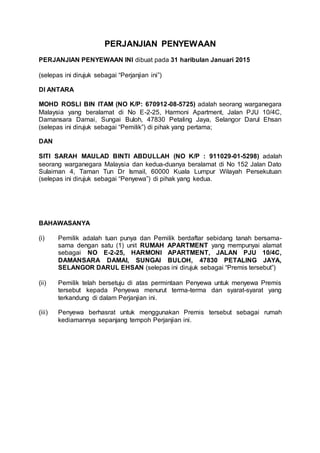PERJANJIAN PENYEWAAN
PERJANJIAN PENYEWAAN INI dibuat pada 31 haribulan Januari 2015
(selepas ini dirujuk sebagai “Perjanjian ini”)
DI ANTARA
MOHD ROSLI BIN ITAM (NO K/P: 670912-08-5725) adalah seorang warganegara
Malaysia yang beralamat di No E-2-25, Harmoni Apartment, Jalan PJU 10/4C,
Damansara Damai, Sungai Buloh, 47830 Petaling Jaya, Selangor Darul Ehsan
(selepas ini dirujuk sebagai “Pemilik”) di pihak yang pertama;
DAN
SITI SARAH MAULAD BINTI ABDULLAH (NO K/P : 911029-01-5298) adalah
seorang warganegara Malaysia dan kedua-duanya beralamat di No 152 Jalan Dato
Sulaiman 4, Taman Tun Dr Ismail, 60000 Kuala Lumpur Wilayah Persekutuan
(selepas ini dirujuk sebagai “Penyewa”) di pihak yang kedua.
BAHAWASANYA
(i) Pemilik adalah tuan punya dan Pemilik berdaftar sebidang tanah bersama-
sama dengan satu (1) unit RUMAH APARTMENT yang mempunyai alamat
sebagai NO E-2-25, HARMONI APARTMENT, JALAN PJU 10/4C,
DAMANSARA DAMAI, SUNGAI BULOH, 47830 PETALING JAYA,
SELANGOR DARUL EHSAN (selepas ini dirujuk sebagai “Premis tersebut”)
(ii) Pemilik telah bersetuju di atas permintaan Penyewa untuk menyewa Premis
tersebut kepada Penyewa menurut terma-terma dan syarat-syarat yang
terkandung di dalam Perjanjian ini.
(iii) Penyewa berhasrat untuk menggunakan Premis tersebut sebagai rumah
kediamannya sepanjang tempoh Perjanjian ini.
 