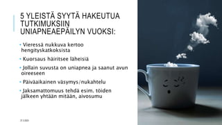 5 YLEISTÄ SYYTÄ HAKEUTUA
TUTKIMUKSIIN
UNIAPNEAEPÄILYN VUOKSI:
• Vieressä nukkuva kertoo
hengityskatkoksista
• Kuorsaus häiritsee läheisiä
• Jollain suvusta on uniapnea ja saanut avun
oireeseen
• Päiväaikainen väsymys/nukahtelu
• Jaksamattomuus tehdä esim. töiden
jälkeen yhtään mitään, aivosumu
27.3.2023
 