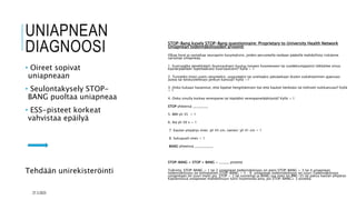 UNIAPNEAN
DIAGNOOSI
• Oireet sopivat
uniapneaan
• Seulontakysely STOP-
BANG puoltaa uniapneaa
• ESS-pisteet korkeat
vahvistaa epäilyä
Tehdään unirekisteröinti
STOP-Bang kysely STOP-Bang questionnaire: Proprietary to University Health Network
Uniapnean todennäköisyyden arviointi
Olkaa hyvä ja vastatkaa seuraaviin kysymyksiin, joiden perusteella voidaan päätellä mahdollista riskiänne
sairastaa uniapneaa.
1. Kuorsaatko äänekkäästi (kuorsauksesi kuuluu toiseen huoneeseen tai vuodekumppanisi tökkäilee sinua
kyynärpäällään lopettaaksesi kuorsauksen)? Kyllä = 1
2. Tunnetko itsesi usein väsyneeksi, uupuneeksi tai uneliaaksi päiväaikaan (kuten nukahtaminen ajaessasi
autoa tai keskustellesasi jonkun kanssa)? Kyllä =1
3. Onko kukaan havainnut, että lopetat hengittämisen (tai että haukot henkeäsi tai köhiset) nukkuessasi? Kyllä
= 1
4. Onko sinulla korkea verenpaine tai käytätkö verenpainelääkitystä? Kyllä = 1
STOP yhteensä _________
5. BMI yli 35 = 1
6. Ikä yli 50 v = 1
7. Kaulan ympärys mies: yli 43 cm, nainen: yli 41 cm = 1
8. Sukupuoli mies = 1
BANG yhteensä ___________
STOP-BANG = STOP + BANG = ______ pistettä
Tulkinta: STOP-BANG = 1 tai 2 uniapnean todennäköisyys on pieni STOP-BANG = 3 tai 4 uniapnean
todennäköisyys on kohtalainen STOP-BANG = 5 – 8 uniapnean todennäköisyys on suuri.Todennäköisyys
uniapneaan on suuri myös jos: STOP = 2 tai suurempi ja BANG:ssa mies tai BMI>35 tai paksu kaulan ympärys
Käytännössä uniapnean mahdollisuus tulisi huomioida aina, jos STOP-BANG≥ 3 pistettä.
27.3.2023
 
