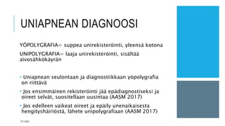 UNIAPNEAN DIAGNOOSI
YÖPOLYGRAFIA= suppea unirekisteröinti, yleensä kotona
UNIPOLYGRAFIA= laaja unirekisteröinti, sisältää
aivosähkökäyrän
• Uniapnean seulontaan ja diagnostiikkaan yöpolygrafia
on riittävä
• Jos ensimmäinen rekisteröinti jää epädiagnostiseksi ja
oireet selvät, suositellaan uusintaa (AASM 2017)
• Jos edelleen vaikeat oireet ja epäily unenaikaisesta
hengityshäiriöstä, lähete unipolygrafiaan (AASM 2017)
27.3.2023
 