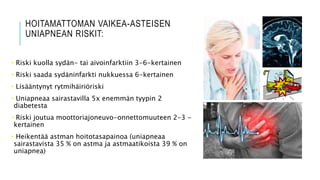 HOITAMATTOMAN VAIKEA-ASTEISEN
UNIAPNEAN RISKIT:
• Riski kuolla sydän- tai aivoinfarktiin 3-6-kertainen
• Riski saada sydäninfarkti nukkuessa 6-kertainen
• Lisääntynyt rytmihäiriöriski
• Uniapneaa sairastavilla 5x enemmän tyypin 2
diabetesta
• Riski joutua moottoriajoneuvo-onnettomuuteen 2-3 -
kertainen
• Heikentää astman hoitotasapainoa (uniapneaa
sairastavista 35 % on astma ja astmaatikoista 39 % on
uniapnea)
 