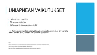 UNIAPNEAN VAIKUTUKSET
• Heikentynyt työkyky
• Alentunut työteho
• Kohonnut työtapaturmien riski
-> Sairauspoissaolojen ja työkyvyttömyyseläkkeen riski on koholla
sekä ennen että jälkeen uniapneadiagnoosin.
Lähteet:
Guglielmi O, Jurado-Gámez B, Gude F ym. Occupational health of patients with obstructive sleep apnea syndrome: a systematic review. Sleep Breath 2015;19:35-44
Hillman DR, Murphy AS, Pezzullo L. The economic cost of sleep disorders. Sleep 2006;29:299-305
Ulfberg J, Carter N, Edling C. Sleep-disordered breathing and occupational accidents. Scand J Work Environ Health 2000;26:237-42
 