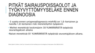 PITKÄT SAIRAUSPOISSAOLOT JA
TYÖKYVYTTÖMYYSELÄKE ENNEN
DIAGNOOSIA
• 5 vuotta ennen uniapneadiagnoosia miehillä on 1,6-kertainen ja
naisilla 1,8-kertainen riski menetettyihin työpäiviin
• Miehet menettivät keskimäärin 30 YLIMÄÄRÄISTÄ työpäivää
seurantajakson aikana
•Naiset menettivät 81 YLIMÄÄRÄISTÄ työpäivää seurantajakson aikana.
Lähde: Sjösten N, Vahtera J, Salo P ym. Increased risk of lost workdays prior to the diagnosis of sleep apnea. Chest 2009;136:130-6
 