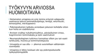 TYÖKYVYN ARVIOSSA
HUOMIOITAVAA
• Hoitamaton uniapnea on este toimia erityistä valppautta
vaativassa työssä (ammattikuljettaja, lentäjä, veturikuski,
lennonjohto, merikapteeni)
• Pidempiaikainen työkyky arvioidaan jokaisen kohdalla sitten
kun hoito on stabiloitunut
• Arvioon sisältyy nukahtamisalttius, päiväaikainen vireys,
kognitiivinen toimintakyky ja työn vaatimukset
• Neuropsykologinen tutkimus kannattaa silloin jos työ vaatii
tarkkuutta, muistia ja toiminnanohjausta
• Univajetta ei saa olla -> yleensä suositellaan välttämään
vuorotyötä
• Uniapnea ei lähes koskaan ole syy pidempiaikaiselle
työkyvyttömyydelle
 