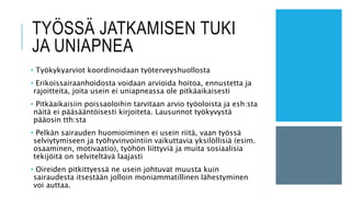 TYÖSSÄ JATKAMISEN TUKI
JA UNIAPNEA
• Työkykyarviot koordinoidaan työterveyshuollosta
• Erikoissairaanhoidosta voidaan arvioida hoitoa, ennustetta ja
rajoitteita, joita usein ei uniapneassa ole pitkäaikaisesti
• Pitkäaikaisiin poissaoloihin tarvitaan arvio työoloista ja esh:sta
näitä ei pääsääntöisesti kirjoiteta. Lausunnot työkyvystä
pääosin tth:sta
• Pelkän sairauden huomioiminen ei usein riitä, vaan työssä
selviytymiseen ja työhyvinvointiin vaikuttavia yksilöllisiä (esim.
osaaminen, motivaatio), työhön liittyviä ja muita sosiaalisia
tekijöitä on selviteltävä laajasti
• Oireiden pitkittyessä ne usein johtuvat muusta kuin
sairaudesta itsestään jolloin moniammatillinen lähestyminen
voi auttaa.
 