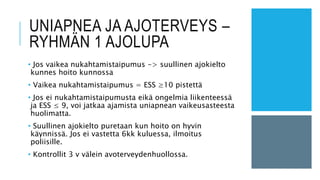 UNIAPNEA JA AJOTERVEYS –
RYHMÄN 1 AJOLUPA
• Jos vaikea nukahtamistaipumus -> suullinen ajokielto
kunnes hoito kunnossa
• Vaikea nukahtamistaipumus = ESS ≥10 pistettä
• Jos ei nukahtamistaipumusta eikä ongelmia liikenteessä
ja ESS ≤ 9, voi jatkaa ajamista uniapnean vaikeusasteesta
huolimatta.
• Suullinen ajokielto puretaan kun hoito on hyvin
käynnissä. Jos ei vastetta 6kk kuluessa, ilmoitus
poliisille.
• Kontrollit 3 v välein avoterveydenhuollossa.
 