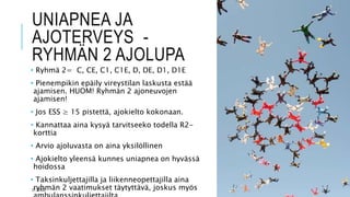 UNIAPNEA JA
AJOTERVEYS -
RYHMÄN 2 AJOLUPA
• Ryhmä 2= C, CE, C1, C1E, D, DE, D1, D1E
• Pienempikin epäily vireystilan laskusta estää
ajamisen. HUOM! Ryhmän 2 ajoneuvojen
ajamisen!
• Jos ESS ≥ 15 pistettä, ajokielto kokonaan.
• Kannattaa aina kysyä tarvitseeko todella R2-
korttia
• Arvio ajoluvasta on aina yksilöllinen
• Ajokielto yleensä kunnes uniapnea on hyvässä
hoidossa
• Taksinkuljettajilla ja liikenneopettajilla aina
ryhmän 2 vaatimukset täytyttävä, joskus myös
27.3.2023
 