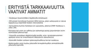 ERITYISTÄ TARKKAAVUUTTA
VAATIVAT AMMATIT
• Hoidetaan lievemmilläkin löydöksillä tehokkaasti
• ESS pisteet korreloivat huonosti AHIn kanssa, joten vaikeusaste ei näissä
tapauksissa määrittele hoidon intensiteettiä
• Sairausloma kunnes hoitotaso on saavutettu, yleensä CPAP-hoidossa n.
2vko-2kk.
•Korvaava työ usein on sallittua jos työnantaja pystyy järjestämään (esim
toimistotyö yleensä käy)
• Vireystila arvioidaan objektiivisella testillä, esim. terveysperusteinen
ajokyvyn arvio tai vireystilatestit laboratorio-olosuhteissa.
• Kontrollit hoidon suhteen työterveyshuollossa kerran vuodessa.
•Ajoterveyden arvio kuuluu jokaiselle terveydenhuollon ammattilaiselle
jokaisella käynnillä
 