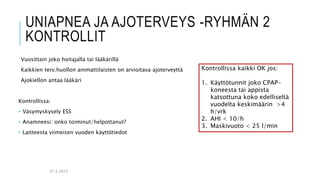UNIAPNEA JA AJOTERVEYS -RYHMÄN 2
KONTROLLIT
Vuosittain joko hoitajalla tai lääkärillä
Kaikkien terv.huollon ammattilaisten on arvioitava ajoterveyttä
Ajokiellon antaa lääkäri
Kontrollissa:
• Väsymyskysely ESS
• Anamneesi: onko toiminut/helpottanut?
• Laitteesta viimeisen vuoden käyttötiedot
27.3.2023
Kontrollissa kaikki OK jos:
1. Käyttötunnit joko CPAP-
koneesta tai appista
katsottuna koko edelliseltä
vuodelta keskimäärin >4
h/vrk
2. AHI < 10/h
3. Maskivuoto < 25 l/min
 