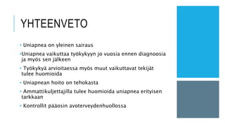 YHTEENVETO
• Uniapnea on yleinen sairaus
•Uniapnea vaikuttaa työkykyyn jo vuosia ennen diagnoosia
ja myös sen jälkeen
• Työkykyä arvioitaessa myös muut vaikuttavat tekijät
tulee huomioida
• Uniapnean hoito on tehokasta
• Ammattikuljettajilla tulee huomioida uniapnea erityisen
tarkkaan
• Kontrollit pääosin avoterveydenhuollossa
 