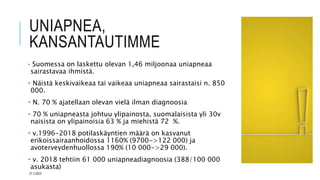 UNIAPNEA,
KANSANTAUTIMME
• Suomessa on laskettu olevan 1,46 miljoonaa uniapneaa
sairastavaa ihmistä.
• Näistä keskivaikeaa tai vaikeaa uniapneaa sairastaisi n. 850
000.
• N. 70 % ajatellaan olevan vielä ilman diagnoosia
• 70 % uniapneasta johtuu ylipainosta, suomalaisista yli 30v
naisista on ylipainoisia 63 % ja miehistä 72 %.
• v.1996-2018 potilaskäyntien määrä on kasvanut
erikoissairaanhoidossa 1160% (9700->122 000) ja
avoterveydenhuollossa 190% (10 000->29 000).
• v. 2018 tehtiin 61 000 uniapneadiagnoosia (388/100 000
asukasta)
27.3.2023
 