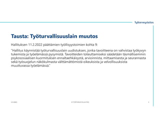 Tausta: Työturvallisuuslain muutos
Hallituksen 11.2.2022 päättämien työllisyystoimien kohta 9:
”Hallitus käynnistää työturvallisuuslain uudistuksen, jonka tavoitteena on vahvistaa työkyvyn
tukemista ja työelämässä pysymistä. Tavoitteiden toteuttamiseksi säädetään täsmällisemmin
psykososiaalisen kuormituksen ennaltaehkäisystä, arvioinnista, mittaamisesta ja seurannasta
sekä työsuojelun näkökulmasta välttämättömistä oikeuksista ja velvollisuuksista
muuttuvassa työelämässä.”
3.11.2023 ©TYÖTERVEYSLAITOS 3
 