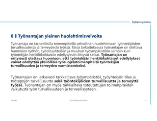 8 § Työnantajan yleinen huolehtimisvelvoite
Työnantaja on tarpeellisilla toimenpiteillä velvollinen huolehtimaan työntekijöiden
turvallisuudesta ja terveydestä työssä. Tässä tarkoituksessa työnantajan on otettava
huomioon työhön, työolosuhteisiin ja muuhun työympäristöön samoin kuin
työntekijän henkilökohtaisiin edellytyksiin liittyvät seikat. Työnantajan on
erityisesti otettava huomioon, että työntekijän henkilökohtaiset edellytykset
voivat edellyttää yksilöllisiä työsuojelutoimenpiteitä työntekijän
turvallisuuden ja terveyden varmistamiseksi.
Työnantajan on jatkuvasti tarkkailtava työympäristöä, työyhteisön tilaa ja
työtapojen turvallisuutta sekä työntekijöiden turvallisuutta ja terveyttä
työssä. Työnantajan on myös tarkkailtava toteutettujen toimenpiteiden
vaikutusta työn turvallisuuteen ja terveellisyyteen.
3.11.2023 ©TYÖTERVEYSLAITOS 5
 