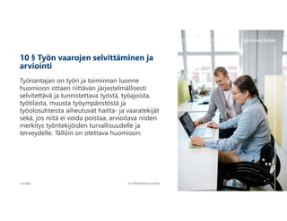 10 § Työn vaarojen selvittäminen ja
arviointi
Työnantajan on työn ja toiminnan luonne
huomioon ottaen riittävän järjestelmällisesti
selvitettävä ja tunnistettava työstä, työajoista,
työtilasta, muusta työympäristöstä ja
työolosuhteista aiheutuvat haitta- ja vaaratekijät
sekä, jos niitä ei voida poistaa, arvioitava niiden
merkitys työntekijöiden turvallisuudelle ja
terveydelle. Tällöin on otettava huomioon:
6
©TYÖTERVEYSLAITOS
3.11.2023
 