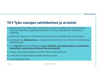 10 § Työn vaarojen selvittäminen ja arviointi
1) tapaturman ja muu terveyden menettämisen vaara kiinnittäen huomiota erityisesti
kyseisessä työssä tai työpaikassa esiintyviin 5 luvussa tarkoitettuihin vaaroihin ja
haittoihin;
2) esiintyneet tapaturmat, ammattitaudit ja työperäiset sairaudet sekä vaaratilanteet;
3) työntekijän ikä, ikääntyminen, sukupuoli, ammattitaito ja muut hänen henkilökohtaiset
edellytyksensä;
4) työn fyysiset kuormitustekijät sekä työn sisältöön, työn järjestelyihin ja työyhteisön
sosiaaliseen toimivuuteen liittyvät kuormitustekijät;
5) työajan ulkopuolella tapahtuva työhön liittyvä matkustaminen;
6) mahdollinen lisääntymisterveydelle aiheutuva vaara;
7) muut vastaavat seikat.
3.11.2023 ©TYÖTERVEYSLAITOS 7
 