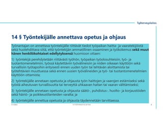 14 § Työntekijälle annettava opetus ja ohjaus
Työnantajan on annettava työntekijälle riittävät tiedot työpaikan haitta- ja vaaratekijöistä
sekä huolehdittava siitä, että työntekijän ammatillinen osaaminen ja työkokemus sekä muut
hänen henkilökohtaiset edellytyksensä huomioon ottaen:
1) työntekijä perehdytetään riittävästi työhön, työpaikan työolosuhteisiin, työ- ja
tuotantomenetelmiin, työssä käytettäviin työvälineisiin ja niiden oikeaan käyttöön sekä
turvallisiin työtapoihin erityisesti ennen uuden työn tai tehtävän aloittamista tai
työtehtävien muuttuessa sekä ennen uusien työvälineiden ja työ- tai tuotantomenetelmien
käyttöön ottamista;
2) työntekijälle annetaan opetusta ja ohjausta työn haittojen ja vaarojen estämiseksi sekä
työstä aiheutuvan turvallisuutta tai terveyttä uhkaavan haitan tai vaaran välttämiseksi;
3) työntekijälle annetaan opetusta ja ohjausta säätö-, puhdistus-, huolto- ja korjaustöiden
sekä häiriö- ja poikkeustilanteiden varalta; ja
4) työntekijälle annettua opetusta ja ohjausta täydennetään tarvittaessa.
3.11.2023 ©TYÖTERVEYSLAITOS 8
 