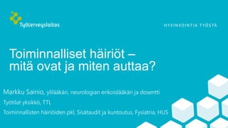 Toiminnalliset häiriöt –
mitä ovat ja miten auttaa?
Markku Sainio, ylilääkäri, neurologian erikoislääkäri ja dosentti
Työtilat yksikkö, TTL
Toiminnallisten häiriöiden pkl, Sisätaudit ja kuntoutus, Fysiatria, HUS
 