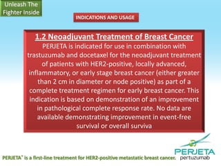 INDICATIONS AND USAGE

1.2 Neoadjuvant Treatment of Breast Cancer
PERJETA is indicated for use in combination with
trastuzumab and docetaxel for the neoadjuvant treatment
of patients with HER2-positive, locally advanced,
inflammatory, or early stage breast cancer (either greater
than 2 cm in diameter or node positive) as part of a
complete treatment regimen for early breast cancer. This
indication is based on demonstration of an improvement
in pathological complete response rate. No data are
available demonstrating improvement in event-free
survival or overall surviva

PERJETA® is a first-line treatment for HER2-positive metastatic breast cancer.

 