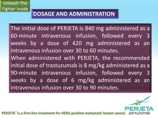 DOSAGE AND ADMINISTRATION
The initial dose of PERJETA is 840 mg administered as a
60-minute intravenous infusion, followed every 3
weeks by a dose of 420 mg administered as an
intravenous infusion over 30 to 60 minutes.
When administered with PERJETA, the recommended
initial dose of trastuzumab is 8 mg/kg administered as a
90-minute intravenous infusion, followed every 3
weeks by a dose of 6 mg/kg administered as an
intravenous infusion over 30 to 90 minutes.

PERJETA® is a first-line treatment for HER2-positive metastatic breast cancer.

 