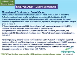 DOSAGE AND ADMINISTRATION
Neoadjuvant Treatment of Breast Cancer
PERJETA should be administered every 3 weeks for 3 to 6 cycles as part of one of the
following treatment regimens for early breast cancer [see Clinical Studies (14.2)]:

Four preoperative cycles of PERJETA in combination with trastuzumab and docetaxel
followed by 3 postoperative cycles of fluorouracil, epirubicin, and cyclophosphamide (FEC) as
given in Study 2

Three preoperative cycles of FEC alone followed by 3 preoperative cycles of PERJETA in
combination with docetaxel and trastuzumab as given in Study 3
 preoperative cycles of PERJETA in combination with docetaxel, carboplatin, and
Six
trastuzumab (TCH) (escalation of docetaxel above 75 mg/m2 is not recommended) as given
in Study 3
Following surgery, patients should continue to receive trastuzumab to complete 1 year of
treatment. There is insufficient evidence to recommend continued use of PERJETA for greater
than 6 cycles for early breast cancer. There is insufficient evidence to recommend
concomitant administration of an anthracycline with PERJETA, and there are no safety data
to support sequential use of doxorubicin with PERJETA.
PERJETA® is a first-line treatment for HER2-positive metastatic breast cancer.

 
