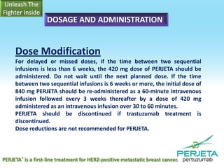 DOSAGE AND ADMINISTRATION

Dose Modification
For delayed or missed doses, if the time between two sequential
infusions is less than 6 weeks, the 420 mg dose of PERJETA should be
administered. Do not wait until the next planned dose. If the time
between two sequential infusions is 6 weeks or more, the initial dose of
840 mg PERJETA should be re-administered as a 60-minute intravenous
infusion followed every 3 weeks thereafter by a dose of 420 mg
administered as an intravenous infusion over 30 to 60 minutes.
PERJETA should be discontinued if trastuzumab treatment is
discontinued.
Dose reductions are not recommended for PERJETA.

PERJETA® is a first-line treatment for HER2-positive metastatic breast cancer.

 