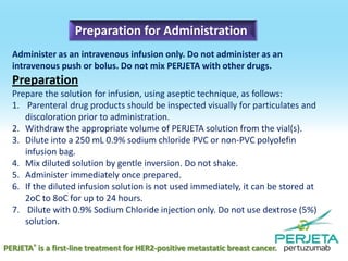 Preparation for Administration
Administer as an intravenous infusion only. Do not administer as an
intravenous push or bolus. Do not mix PERJETA with other drugs.

Preparation
Prepare the solution for infusion, using aseptic technique, as follows:
1. Parenteral drug products should be inspected visually for particulates and
discoloration prior to administration.
2. Withdraw the appropriate volume of PERJETA solution from the vial(s).
3. Dilute into a 250 mL 0.9% sodium chloride PVC or non-PVC polyolefin
infusion bag.
4. Mix diluted solution by gentle inversion. Do not shake.
5. Administer immediately once prepared.
6. If the diluted infusion solution is not used immediately, it can be stored at
2oC to 8oC for up to 24 hours.
7. Dilute with 0.9% Sodium Chloride injection only. Do not use dextrose (5%)
solution.
PERJETA® is a first-line treatment for HER2-positive metastatic breast cancer.

 