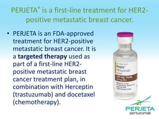PERJETA® is a first-line treatment for HER2positive metastatic breast cancer.
• PERJETA is an FDA-approved
treatment for HER2-positive
metastatic breast cancer. It is
a targeted therapy used as
part of a first-line HER2positive metastatic breast
cancer treatment plan, in
combination with Herceptin
(trastuzumab) and docetaxel
(chemotherapy).

 